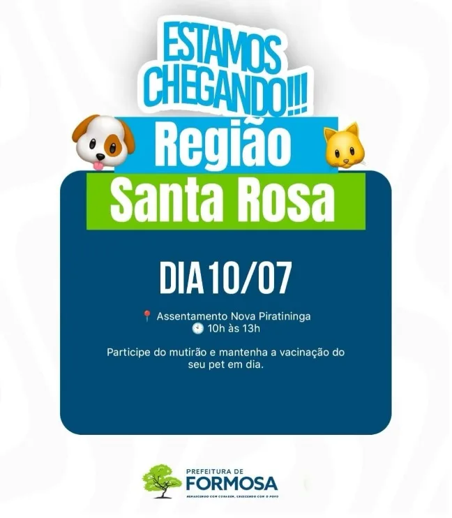 Este é um cartaz publicitário da Prefeitura de Formosa focado na Região Santa Rosa. Na parte superior, o texto "ESTAMOS CHEGANDO!!!" em azul e branco, acompanhado por ícones de emojis de um cachorro e um gato. Abaixo, em um retângulo azul claro, lê-se "Região Santa Rosa" e, em um retângulo verde claro, "DIA 10/07".
O corpo do cartaz é um retângulo azul escuro com o texto: um ícone de localização vermelho seguido de "Assentamento Nova Piratininga" e um ícone de relógio cinza seguido de "10h às 13h". Abaixo, o texto informativo diz: "Participe do mutirão e mantenha a vacinação do seu pet em dia." Na parte inferior, o logotipo da Prefeitura de Formosa com a frase "RENASCENDO COM CORAGEM, CRESCENDO COM O POVO." O fundo é branco com detalhes sutis em azul.